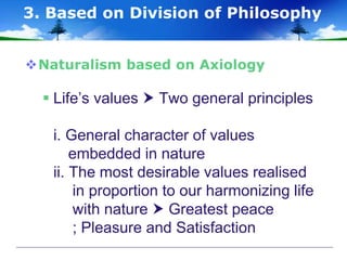 Naturalism based on Axiology
 Life’s values  Two general principles
i. General character of values
embedded in nature
ii. The most desirable values realised
in proportion to our harmonizing life
with nature  Greatest peace
; Pleasure and Satisfaction
3. Based on Division of Philosophy
 