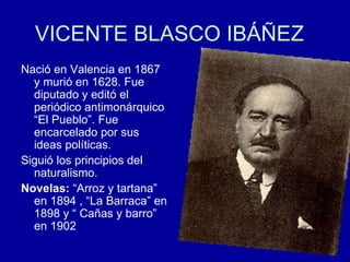 VICENTE BLASCO IBÁÑEZ Nació en Valencia en 1867 y murió en 1628. Fue diputado y editó el periódico antimonárquico “El Pueblo”. Fue encarcelado por sus ideas políticas. Siguió los principios del naturalismo.  Novelas:  “Arroz y tartana” en 1894 , “La Barraca” en 1898 y “ Cañas y barro” en 1902 
