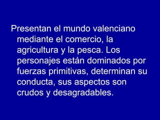 Presentan el mundo valenciano mediante el comercio, la agricultura y la pesca. Los personajes están dominados por fuerzas primitivas, determinan su conducta, sus aspectos son  crudos y desagradables. 