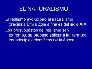 EL NATURALISMO:  El realismo evolucionó al naturalismo gracias a Émile Zola a finales del siglo XIX Los presupuestos del realismo son extremos, se propuso aplicar a la literatura los principios científicos de la época. 