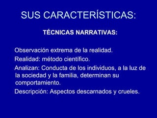 SUS CARACTERÍSTICAS: TÉCNICAS NARRATIVAS: Observación extrema de la realidad.  Realidad: método científico.  Analizan: Conducta de los individuos, a la luz de la sociedad y la familia, determinan su comportamiento. Descripción: Aspectos descarnados y crueles. 