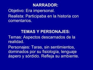 NARRADOR:   Objetivo: Era impersonal. Realista: Participaba en la historia con comentarios. TEMAS Y PERSONAJES:   Temas: Aspectos descarnados de la  realidad.  Personajes: Taras, sin sentimientos,  dominados por su fisiología, lenguaje áspero y sórdido. Refleja su ambiente. 