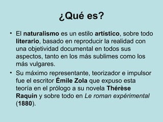 ¿Qué es?
• El naturalismo es un estilo artístico, sobre todo
literario, basado en reproducir la realidad con
una objetividad documental en todos sus
aspectos, tanto en los más sublimes como los
más vulgares.
• Su máximo representante, teorizador e impulsor
fue el escritor Émile Zola que expuso esta
teoría en el prólogo a su novela Thérèse
Raquin y sobre todo en Le roman expérimental
(1880).