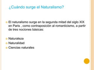  El naturalismo surge en la segunda mitad del siglo XIX
en Paris , como contraposición al romanticismo, a partir
de tres nociones básicas:
 Naturaleza
 Naturalidad
 Ciencias naturales
¿Cuándo surge el Naturalismo?
 