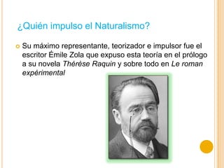 Su máximo representante, teorizador e impulsor fue el
escritor Émile Zola que expuso esta teoría en el prólogo
a su novela Thérèse Raquin y sobre todo en Le roman
expérimental
¿Quién impulso el Naturalismo?
 
