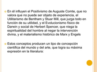  En él influyen el Positivismo de Auguste Comte, que no
valora que no puede ser objeto de experiencia, el
Utilitarismo de Bentham y Stuar Mill, que juzga todo en
función de su utilidad, y el Evolucionismo físico de
Darwin y social de Herbert Spencer, que niega la
espiritualidad del hombre al negar la intervención
divina, y el materialismo histórico de Marx y Engels
 Estos conceptos producen un tipo de concepción
científica del mundo y del arte, que logra su máxima
expresión en la literatura:
 
