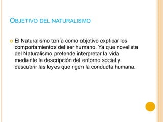 OBJETIVO DEL NATURALISMO
 El Naturalismo tenía como objetivo explicar los
comportamientos del ser humano. Ya que novelista
del Naturalismo pretende interpretar la vida
mediante la descripción del entorno social y
descubrir las leyes que rigen la conducta humana.
 