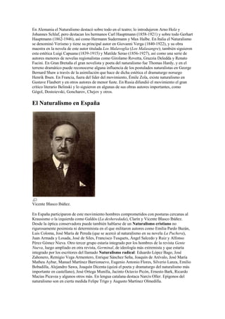 En Alemania el Naturalismo destacó sobre todo en el teatro; lo introdujeron Arno Holz y
Johannes Schlaf, pero destacan los hermanos Carl Hauptmann (1858-1921) y sobre todo Gerhart
Hauptmann (1862-1946), así como Hermann Sudermann y Max Halbe. En Italia el Naturalismo
se denominó Verismo y tiene su principal autor en Giovanni Verga (1840-1922), y su obra
maestra en la novela de este autor titulada Los Malavoglia (Los Malasangre); también siguieron
esta estética Luigi Capuana (1839-1915) y Matilde Serao (1856-1927), así como una serie de
autores menores de novelas regionalistas como Girolamo Rovetta, Grazzia Deledda y Renato
Fucini. En Gran Bretaña el gran novelista y poeta del naturalismo fue Thomas Hardy, y en el
terreno dramático puede reconocerse alguna influencia de los postulados naturalistas en George
Bernard Shaw a través de la asimilación que hace de dicha estética el dramaturgo noruego
Henrik Ibsen. En Francia, fuera del líder del movimiento, Émile Zola, existe naturalismo en
Gustave Flaubert y en otros autores de menor fuste. En Rusia difundió el movimiento el gran
crítico literario Belinski y lo siguieron en algunas de sus obras autores importantes, como
Gógol, Dostoievski, Goncharov, Chejov y otros.
El Naturalismo en España
Vicente Blasco Ibáñez.
En España participaron de este movimiento hombres comprometidos con posturas cercanas al
Krausismo o la izquierda como Galdós (La desheredada), Clarín y Vicente Blasco Ibáñez.
Desde la óptica conservadora puede también hablarse de un Naturalismo cristiano no
rigurosamente pesimista ni determinista en el que militaron autores como Emilia Pardo Bazán,
Luis Coloma, José María de Pereda (que se acercó al naturalismo en su novela La Puchera),
Juan Armada y Losada, José de Siles, Francisco Tusquets, Ángel Salcedo y Ruiz y Alfonso
Pérez Gómez Nieva. Otro tercer grupo estaría integrado por los hombres de la revista Gente
Nueva, luego ampliado en otra revista, Germinal, de ideología más extremista y que estaría
integrado por los escritores del llamado Naturalismo radical: Eduardo López Bago, José
Zahonero, Remigio Vega Armentero, Enrique Sánchez Seña, Joaquín de Arévalo, José María
Matheu Aybar, Manuel Martínez Barrionuevo, Eugenio Antonio Flores, Silverio Lanza, Emilio
Bobadilla, Alejandro Sawa, Joaquín Dicenta (quizá el poeta y dramaturgo del naturalismo más
importante en castellano), José Ortega Munilla, Jacinto Octavio Picón, Ernesto Bark, Ricardo
Macías Picavea y algunos otros más. En lengua catalana destaca Narcís Oller. Epígonos del
naturalismo son en cierta medida Felipe Trigo y Augusto Martínez Olmedilla.
 