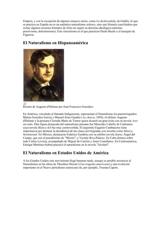 Empero, y con la excepción de algunos ensayos serios, como La desheredada, de Galdós, lo que
se practica en España no es un auténtico naturalismo zolesco, sino una fórmula conciliadora que
extrae algunos recursos formales de Zola sin seguir su doctrina ideológica (ateísmo,
positivismo, determinismo). Este sincretismo es el que practican Pardo Bazán o el marqués de
Figueroa.
El Naturalismo en Hispanoamérica
Retrato de Augusto d'Halmar por Juan Francisco González.
En América, vinculado al llamado Indigenismo, representan el Naturalismo los puertorriqueños
Matías González García y Manuel Zeno Gandía ( La charca, 1894), el chileno Augusto
d'Halmar y la peruana Clorinda Matto de Turner quien alcanzó un gran éxito con su novela Aves
sin nido. Otra figura destacada del naturalismo peruano fue Mercedes Cabello de Carbonera
cuya novela Blanca Sol fue muy controvertida. El argentino Eugenio Cambaceres tiene
importancia por destacar la decadencia de las clases privilegiadas con novelas como Música
Sentimental. En México, destacaron Federico Gamboa con su célebre novela Santa; Ángel del
Campo, que usó el pseudónimo de "Micrós", y Vicente Riva Palacio. En Cuba destaca sobre
todo Carlos Loveira, acompañado de Miguel de Carrión y Jesús Castellanos. En Centroamérica,
Enrique Martínez-Sobral practicó el naturalismo en la novela "Alcohol".
El Naturalismo en Estados Unidos de América
A los Estados Unidos este movimiento llegó bastante tarde, aunque es posible reconocer el
Naturalismo en las obras de Theodore Dreiser (Una tragedia americana) y una evolución
importante en el Nuevo periodismo americano de, por ejemplo, Truman Capote.
 