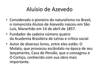Aluísio de Azevedo 
• Considerado o pioneiro do naturalismo no Brasil, 
o romancista Aluísio de Azevedo nasceu em São 
Luís, Maranhão em 14 de abril de 1857. 
• Fundador da cadeira número quatro 
da Academia Brasileira de Letras e crítico social 
• Autor de diversos livros, entre eles estão: O 
Mulato, que provocou escândalo na época de seu 
lançamento, Casa de Pensão, que o consagrou e 
O Cortiço, conhecido com sua obra mais 
importante. 
 