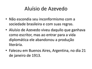 Aluísio de Azevedo 
• Não escondia seu inconformismo com a 
sociedade brasileira e com suas regras. 
• Aluísio de Azevedo viveu daquilo que ganhava 
como escritor, mas ao entrar para a vida 
diplomática ele abandonou a produção 
literária. 
• Faleceu em Buenos Aires, Argentina, no dia 21 
de janeiro de 1913. 
 