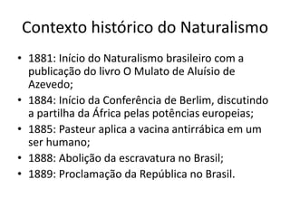 Contexto histórico do Naturalismo 
• 1881: Início do Naturalismo brasileiro com a 
publicação do livro O Mulato de Aluísio de 
Azevedo; 
• 1884: Início da Conferência de Berlim, discutindo 
a partilha da África pelas potências europeias; 
• 1885: Pasteur aplica a vacina antirrábica em um 
ser humano; 
• 1888: Abolição da escravatura no Brasil; 
• 1889: Proclamação da República no Brasil. 
 