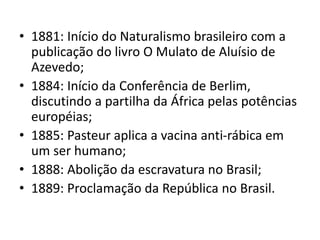 • 1881: Início do Naturalismo brasileiro com a 
publicação do livro O Mulato de Aluísio de 
Azevedo; 
• 1884: Início da Conferência de Berlim, 
discutindo a partilha da África pelas potências 
européias; 
• 1885: Pasteur aplica a vacina anti-rábica em 
um ser humano; 
• 1888: Abolição da escravatura no Brasil; 
• 1889: Proclamação da República no Brasil. 
 