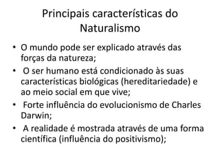Principais características do 
Naturalismo 
• O mundo pode ser explicado através das 
forças da natureza; 
• O ser humano está condicionado às suas 
características biológicas (hereditariedade) e 
ao meio social em que vive; 
• Forte influência do evolucionismo de Charles 
Darwin; 
• A realidade é mostrada através de uma forma 
científica (influência do positivismo); 
 