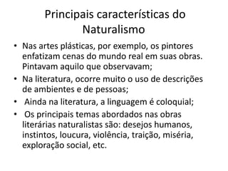 Principais características do 
Naturalismo 
• Nas artes plásticas, por exemplo, os pintores 
enfatizam cenas do mundo real em suas obras. 
Pintavam aquilo que observavam; 
• Na literatura, ocorre muito o uso de descrições 
de ambientes e de pessoas; 
• Ainda na literatura, a linguagem é coloquial; 
• Os principais temas abordados nas obras 
literárias naturalistas são: desejos humanos, 
instintos, loucura, violência, traição, miséria, 
exploração social, etc. 
 