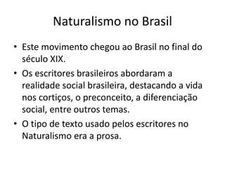 Naturalismo no Brasil 
• Este movimento chegou ao Brasil no final do 
século XIX. 
• Os escritores brasileiros abordaram a 
realidade social brasileira, destacando a vida 
nos cortiços, o preconceito, a diferenciação 
social, entre outros temas. 
• O tipo de texto usado pelos escritores no 
Naturalismo era a prosa. 
 