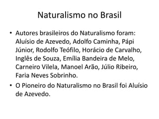 Naturalismo no Brasil 
• Autores brasileiros do Naturalismo foram: 
Aluísio de Azevedo, Adolfo Caminha, Pápi 
Júnior, Rodolfo Teófilo, Horácio de Carvalho, 
Inglês de Souza, Emília Bandeira de Melo, 
Carneiro Vilela, Manoel Arão, Júlio Ribeiro, 
Faria Neves Sobrinho. 
• O Pioneiro do Naturalismo no Brasil foi Aluísio 
de Azevedo. 
 