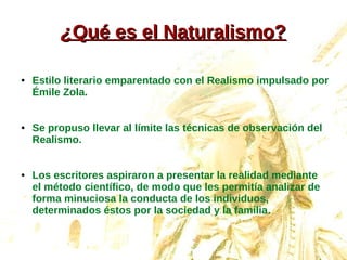¿¿Qué es el Naturalismo?Qué es el Naturalismo?
● Estilo literario emparentado con el Realismo impulsado por
Émile Zola.
● Se propuso llevar al límite las técnicas de observación del
Realismo.
● Los escritores aspiraron a presentar la realidad mediante
el método científico, de modo que les permitía analizar de
forma minuciosa la conducta de los individuos,
determinados éstos por la sociedad y la familia.
 