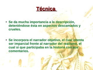 TécnicaTécnica
● Se da mucha importancia a la descripción,
deteniéndose ésta en aspectos descamados y
crueles.
● Se incorpora el narrador objetivo, el cual intenta
ser imparcial frente al narrador del realismo, el
cual si que participaba en la historia con sus
comentarios.
 