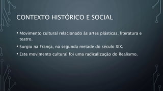 CONTEXTO HISTÓRICO E SOCIAL
• Movimento cultural relacionado às artes plásticas, literatura e
teatro.
• Surgiu na França, na segunda metade do século XIX.
• Este movimento cultural foi uma radicalização do Realismo.
 