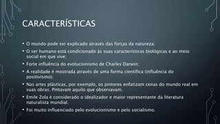 CARACTERÍSTICAS
• O mundo pode ser explicado através das forças da natureza;
• O ser humano está condicionado às suas características biológicas e ao meio
social em que vive;
• Forte influência do evolucionismo de Charles Darwin;
• A realidade é mostrada através de uma forma científica (influência do
positivismo);
• Nas artes plásticas, por exemplo, os pintores enfatizam cenas do mundo real em
suas obras. Pintavam aquilo que observavam.
• Emile Zola é considerado o idealizador e maior representante da literatura
naturalista mundial.
• Foi muito influenciado pelo evolucionismo e pelo socialismo.
 