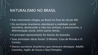 NATURALISMO NO BRASIL
• Este movimento chegou ao Brasil no final do século XIX.
• Os escritores brasileiros abordaram a realidade social
brasileira, destacando a vida nos cortiços, o preconceito, a
diferenciação social, entre outros temas.
• O principal representante foi Aluísio de Azevedo.
• Suas principais obras foram: O Mulato, Casa de Pensão e O
Cortiço.
• Outros escritores brasileiros que merecem destaque: Adolfo
Caminha, Inglês de Souza e Raul Pompéia.
 