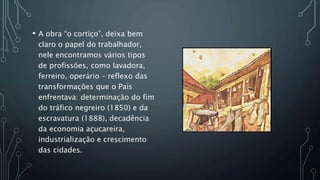 • A obra “o cortiço”, deixa bem
claro o papel do trabalhador,
nele encontramos vários tipos
de profissões, como lavadora,
ferreiro, operário – reflexo das
transformações que o País
enfrentava: determinação do fim
do tráfico negreiro (1850) e da
escravatura (1888), decadência
da economia açucareira,
industrialização e crescimento
das cidades.
 