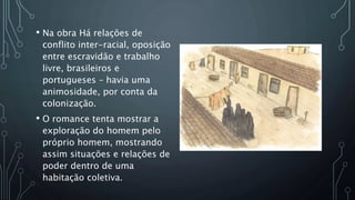 • Na obra Há relações de
conflito inter-racial, oposição
entre escravidão e trabalho
livre, brasileiros e
portugueses – havia uma
animosidade, por conta da
colonização.
• O romance tenta mostrar a
exploração do homem pelo
próprio homem, mostrando
assim situações e relações de
poder dentro de uma
habitação coletiva.
 