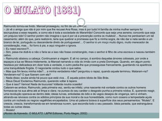 Raimundo tornou-se lívido. Manoel prosseguiu, no fim de um silêncio:
– Já vê o amigo que não é por mim que lhe recusei Ana Rosa, mas é por tudo! A família de minha mulher sempre foi
escrupulosa a esse respeito, e como ela é toda a sociedade do Maranhão! Concordo que seja uma asneira; concordo que seja
um prejuízo tolo! O senhor porém não imagina o que é por cá a prevenção contra os mulatos!… Nunca me perdoariam um tal
casamento; além do que, para realizá-lo, teria que quebrar a promessa que fiz a minha sogra, de não dar a neta senão a um
branco de lei, português ou descendente direto de portugueses!… O senhor é um moço muito digno, muito merecedor de
consideração, mas… foi forro à pia, e aqui ninguém o ignora.
– Eu nasci escravo?!…
– Sim, pesa-me dizê-lo e não o faria se a isso não fosse constrangido, mas o senhor é filho de uma escrava e nasceu também
cativo.
– Raimundo abaixou a cabeça. Continuaram a viagem. E ali no campo, à sombra daquelas árvores colossais, por onde a
espaços a lua se filtrava tristemente, ia Manoel narrando a vida do irmão com a preta Domingas. Quando, em algum ponto
hesitava por delicadeza em dizer toda a verdade, o outro pedia-lhe que prosseguisse francamente, guardando na aparência
uma tranquilidade fingida. O negociante contou tudo o que sabia.
– Mas que fim levou minha mãe?… a minha verdadeira mãe? perguntou o rapaz, quando aquele terminou. Mataram-na?
Venderam-na? O que fizeram com ela?
– Nada disso; soube ainda há pouco que está viva… É aquela pobre idiota de São Brás.
– Meus Deus! Exclamou Raimundo, querendo voltar à tapera.
– Que é isso? Vamos! Nada de loucuras! Voltarás noutra ocasião!
Calaram-se ambos. Raimundo, pela primeira vez, sentiu-se infeliz; uma nascente má vontade contra os outros homens
formava-se na sua alma até aí limpa e clara; na pureza do seu caráter o desgosto punha a primeira nódoa. E, querendo reagir,
uma revolução operava-se dentro dele; ideias turvas, enlodadas de ódio e de vagos desejos de vingança, iam e vinham,
atirando-se raivosos contra os sólidos princípios da sua moral e da sua honestidade, como num oceano a tempestade açula
contra um rochedo os negros vagalhões encapelados. Uma só palavra boiava à superfície dos seus pensamentos: “Mulato”. E
crescia, crescia, transformando-se em tenebrosa nuvem, que escondia todo o seu passado. Ideia parasita, que estrangulava
todas as outras ideias.
– Mulato!
(Aluísio de Azevedo. O MULATO. L&PM Editores, Porto Alegre, 2002)
 