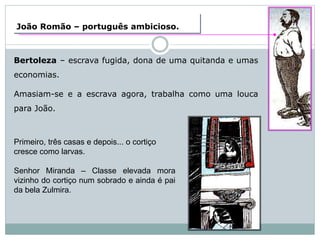 João Romão – português ambicioso.
Bertoleza – escrava fugida, dona de uma quitanda e umas
economias.
Amasiam-se e a escrava agora, trabalha como uma louca
para João.
Primeiro, três casas e depois... o cortiço
cresce como larvas.
Senhor Miranda – Classe elevada mora
vizinho do cortiço num sobrado e ainda é pai
da bela Zulmira.
 