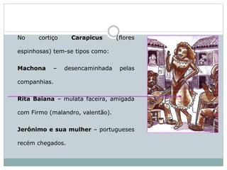 No cortiço Carapicus (flores
espinhosas) tem-se tipos como:
Machona – desencaminhada pelas
companhias.
Rita Baiana – mulata faceira, amigada
com Firmo (malandro, valentão).
Jerônimo e sua mulher – portugueses
recém chegados.
 