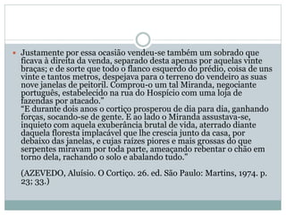  Justamente por essa ocasião vendeu-se também um sobrado que
ficava à direita da venda, separado desta apenas por aquelas vinte
braças; e de sorte que todo o flanco esquerdo do prédio, coisa de uns
vinte e tantos metros, despejava para o terreno do vendeiro as suas
nove janelas de peitoril. Comprou-o um tal Miranda, negociante
português, estabelecido na rua do Hospício com uma loja de
fazendas por atacado.”
“E durante dois anos o cortiço prosperou de dia para dia, ganhando
forças, socando-se de gente. E ao lado o Miranda assustava-se,
inquieto com aquela exuberância brutal de vida, aterrado diante
daquela floresta implacável que lhe crescia junto da casa, por
debaixo das janelas, e cujas raízes piores e mais grossas do que
serpentes miravam por toda parte, ameaçando rebentar o chão em
torno dela, rachando o solo e abalando tudo.”
(AZEVEDO, Aluísio. O Cortiço. 26. ed. São Paulo: Martins, 1974. p.
23; 33.)
 
