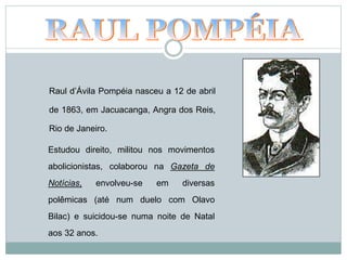 Raul d’Ávila Pompéia nasceu a 12 de abril
de 1863, em Jacuacanga, Angra dos Reis,
Rio de Janeiro.
Estudou direito, militou nos movimentos
abolicionistas, colaborou na Gazeta de
Notícias, envolveu-se em diversas
polêmicas (até num duelo com Olavo
Bilac) e suicidou-se numa noite de Natal
aos 32 anos.
 