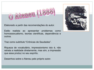 Elaborado a partir das recomendações do autor.
Estilo realista ao apresentar problemas como
homossexualismo, teorias científicas, dependência e
outros.
Traz como subtítulo:“Crônicas de Saudades”.
Riqueza de vocabulário, impressionismo isto é, não
retrata a realidade diretamente, mas sim, a impressão
que essa produz no seu espírito.
Desenhos sobre o Ateneu pelo próprio autor.
 