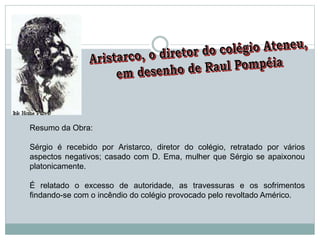 Resumo da Obra:
Sérgio é recebido por Aristarco, diretor do colégio, retratado por vários
aspectos negativos; casado com D. Ema, mulher que Sérgio se apaixonou
platonicamente.
É relatado o excesso de autoridade, as travessuras e os sofrimentos
findando-se com o incêndio do colégio provocado pelo revoltado Américo.
 