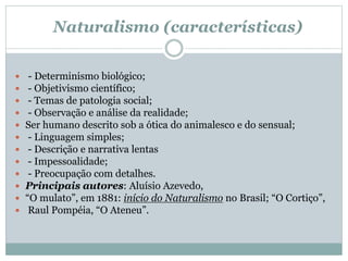 Naturalismo (características)
 - Determinismo biológico;
 - Objetivismo científico;
 - Temas de patologia social;
 - Observação e análise da realidade;
 Ser humano descrito sob a ótica do animalesco e do sensual;
 - Linguagem simples;
 - Descrição e narrativa lentas
 - Impessoalidade;
 - Preocupação com detalhes.
 Principais autores: Aluísio Azevedo,
 “O mulato”, em 1881: início do Naturalismo no Brasil; “O Cortiço”,
 Raul Pompéia, “O Ateneu”.
 