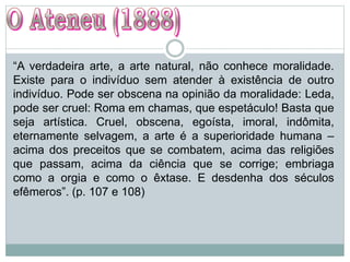 “A verdadeira arte, a arte natural, não conhece moralidade.
Existe para o indivíduo sem atender à existência de outro
indivíduo. Pode ser obscena na opinião da moralidade: Leda,
pode ser cruel: Roma em chamas, que espetáculo! Basta que
seja artística. Cruel, obscena, egoísta, imoral, indômita,
eternamente selvagem, a arte é a superioridade humana –
acima dos preceitos que se combatem, acima das religiões
que passam, acima da ciência que se corrige; embriaga
como a orgia e como o êxtase. E desdenha dos séculos
efêmeros”. (p. 107 e 108)
 
