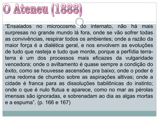 “Ensaiados no microcosmo do internato, não há mais
surpresas no grande mundo lá fora, onde se vão sofrer todas
as convivências, respirar todos os ambientes; onde a razão da
maior força é a dialética geral, e nos envolvem as evoluções
de tudo que rasteja e tudo que morde, porque a perfídia terra-
terra é um dos processos mais eficazes da vulgaridade
vencedora; onde o aviltamento é quase sempre a condição do
êxito, como se houvesse ascensões pra baixo; onde o poder é
uma redoma de chumbo sobre as aspirações altivas; onde a
cidade é franca para as dissoluções babilônicas do instinto;
onde o que é nulo flutua e aparece, como no mar as pérolas
imensas são ignoradas, e sobrenadam ao dia as algas mortas
e a espuma”. (p. 166 e 167)
 