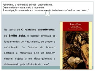 Na teoria de O romance experimental
de Émile Zola, o escritor sintetiza os
fundamentos do Naturalismo, ao propor a
substituição do “estudo do homem
abstrato e metafísico pelo do homem
natural, sujeito a leis físico-químicas e
determinado pela influência do meio”.
Aproximou o homem ao animal – zoomorfismo.
Determinismo = raça, meio e momento.
A investigação da sociedade e dos caracteres individuais ocorre “de fora para dentro.”
 