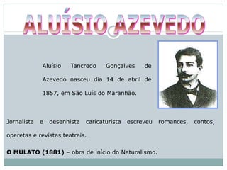 Aluísio Tancredo Gonçalves de
Azevedo nasceu dia 14 de abril de
1857, em São Luís do Maranhão.
Jornalista e desenhista caricaturista escreveu romances, contos,
operetas e revistas teatrais.
O MULATO (1881) – obra de início do Naturalismo.
 