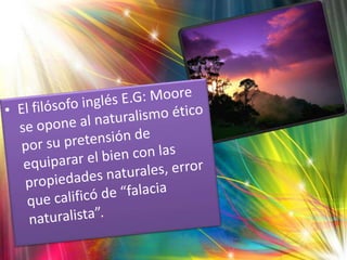 El filósofo inglés E.G: Moore se opone al naturalismo ético por su pretensión de equiparar el bien con las propiedades naturales, error que calificó de “falacia naturalista”.