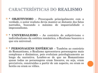 CARACTERÍSTICAS DO REALISMO
* OBJETIVISMO – Preocupado principalmente com a
verdade, o autor realista devia manter-se distante dos fatos
narrados, buscando o máximo de imparcialidade e
impessoalismo.
* UNIVERSALISMO – Ao contrário do subjetivismo e
individualismo da estética romântica, o Realismo buscava o
que era universal.
* PERSONAGENS ESFÉRICAS – Também ao contrário
do Romantismo, o Realismo apresentava personagens mais
complexas e dinâmicas, pois evoluíam psicologicamente ao
longo da narrativa. Lembre-se de que no Romantismo
quase todas as personagens eram lineares, ou seja, eram
previsíveis, construídas a partir de um aspecto, ou eram os
heróis ou eram os vilões.