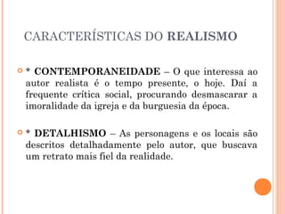 CARACTERÍSTICAS DO REALISMO
* CONTEMPORANEIDADE – O que interessa ao
autor realista é o tempo presente, o hoje. Daí a
frequente crítica social, procurando desmascarar a
imoralidade da igreja e da burguesia da época.
* DETALHISMO – As personagens e os locais são
descritos detalhadamente pelo autor, que buscava
um retrato mais fiel da realidade.