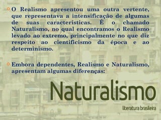  O Realismo apresentou uma outra vertente,
que representava a intensificação de algumas
de suas características. É o chamado
Naturalismo, no qual encontramos o Realismo
levado ao extremo, principalmente no que diz
respeito ao cientificismo da época e ao
determinismo.
Embora dependentes, Realismo e Naturalismo,
apresentam algumas diferenças: