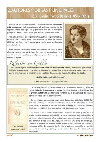 2. AUTORES Y OBRAS PRINCIPALES
2.3. Emilia Pardo Bazán (1851-1921)
Escritora	
  y	
   periodista	
  española,	
   	
  considerada	
  de	
   las 	
  novelistas	
  
más	
   importantes	
   del 	
   naturalismo	
   y	
   el 	
   realismo	
   español	
   de	
   la	
  
segunda	
   mitad	
   del	
   siglo	
   XIX	
   y	
   principios	
   del	
   XX.	
   La	
   escritora	
  
gallega	
  era	
  de	
  una	
  familia	
  noble	
  y	
  recibió	
  una	
  buena	
  educación.	
  
Tras 	
  el 	
  nacimiento	
   de	
  su	
  primera	
  hija,	
   publicó	
  su	
  primera 	
  obra,	
  
Pascual	
   López	
   (1879).	
   Más 	
   tardé	
   escribió	
   Un	
   viaje	
   de	
   novios	
  
(1881)	
  y	
  La	
  tribuna	
  (1883),	
  donde 	
  ya	
  se	
  puede 	
  notar	
  la 	
  inﬂuencia	
  
del	
  naturalismo.
Hizo	
   ensayos	
   analizando	
   obras 	
   por	
   ejemplo	
   de	
   Zola,	
   y	
   para	
  
algunos	
   supuso	
   un	
   escándalo	
   (ya	
   que	
   el	
   naturalismo	
   era	
  
considerado	
   pornográﬁco	
   por	
   algunos)	
   y	
   eso	
   llevo	
   a 	
   que 	
   su	
  
marido	
  la	
  dejara.

Relación con Galdós:

Una 	
  vez	
  la	
   dejara,	
  ella	
  comenzó	
  una 	
  relación	
   con	
   Benito	
   Pérez	
  Galdós,	
  escritor	
  del 	
  que	
   hemos	
  
hablado	
  anteriormente.	
  Esta	
   relación	
   amorosa 	
  no	
  acabó	
  bien,	
  pues	
  en	
  cierta	
  ocasión,	
   cuando	
   los	
  
dos	
  ya	
  eran	
  mayores	
  se	
  cruzaron	
  en	
  las	
  escaleras	
  del	
  Ateneo	
  de	
  Madrid.	
  Él	
  subía	
  y	
  ella	
  bajaba.	
  
-­‐Adiós,	
  viejo	
  chocho-­‐	
  Ella	
  le	
  espetó.
-­‐Adiós,	
  chocho	
  viejo-­‐	
  le	
  respondió	
  Galdós.	
  	
  	
  
De	
   su	
  personalidad	
   podemos 	
  destacar	
   su	
  proyección	
   feminista,	
   luchó	
   en	
  
contra	
  de	
   la	
   discriminación	
  de	
  la	
  mujer.	
   Fundó	
  La	
  Biblioteca	
  de	
  la	
  Mujer.	
   Fue	
  
la 	
  primera	
   catedráCca	
  de	
   literatura	
   románica	
   de	
  la	
  Universidad	
   de	
  Madrid,	
  
pero	
  a	
  sus	
  clases	
  solo	
  asis<ó	
  un	
  alumno.
De	
   sus	
  ensayos	
  destacamos	
  obras	
  como	
   La	
   cues3ón	
  palpitante	
  (1883)-­‐Son	
  
arEculos 	
  escritos	
  por	
   	
  ella	
  donde	
  reﬂexiona 	
  las 	
  ideas 	
  de	
  Zola 	
  sobre 	
  la	
  novela	
  
Naturalista-­‐,	
   Polémicas	
   y	
   estudios	
   literarios	
   (1892)	
   y	
   La	
   Literatura	
   Francesa	
  
Moderna	
  (1910-­‐1911).	
  Esta	
  úl<ma	
  obra	
  está	
  dividida	
  en	
  tres	
  Tomos.

La	
  cues3ón	
  
palpitante	
  (1883)
Página 9

En	
   cuanto	
   a 	
   las 	
   novelas,	
   destacamos	
   Los	
   Pazos	
   de	
   Ulloa	
   (1886-­‐1887)	
   e	
  
Insolación	
  (Historia	
  Amorosa)	
  (1889).	
   La	
  primera 	
  es	
  la 	
  que 	
  mejor	
  ejempliﬁca 	
  la	
  
corriente 	
  Naturalista,	
  trata 	
  sobre	
  un	
  joven	
  párroco,	
  Julián	
  que	
  se	
  traslada 	
  a 	
  la	
  
casa 	
  señorial 	
  de 	
  los 	
  Pazos 	
  de 	
  Ulloa,	
   ahí	
   conoce	
   a 	
  una	
  serie	
  de	
  personajes.	
  
Durante	
   la	
   novela,	
   él 	
   intenta	
   poner	
   orden	
   y	
   paz	
   cris<ana 	
   en	
   la	
   casa	
   y	
  
humanizar	
  al 	
  hijo	
  del	
  supuesto	
  dueño	
  y	
  de 	
  la 	
  cocinera.	
   Insolación,	
  en	
  cambio,	
  
se 	
   centra 	
  más	
   en	
   la 	
  persona 	
  y	
   no	
   apreciamos	
   tan	
   bien	
   las	
   caracterís<cas	
  
naturalistas.	
  
El Naturalismo

 