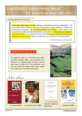 2. AUTORES Y OBRAS PRINCIPALES
2.3. Emilia Pardo Bazán (1851-1921)
ANALIZEMOS UN TEXTO...
Volvía	
  Julián	
  preocupado	
   a 	
  la 	
  casa 	
  solariega,	
   acusándose 	
  de 	
  excesiva 	
  simplicidad,	
   [...]	
   Él	
  
era	
  sencillo	
   como	
   la	
   paloma;	
   sólo	
   que 	
  en	
  este	
   pícaro	
   mundo	
   también	
  se	
   necesita 	
  ser	
  
cauto	
   como	
   la 	
  serpiente...	
   Ya 	
   	
   no	
  podía	
   con<nuar	
   en	
   los	
  Pazos...	
   ¿Cómo	
  volvía	
  a 	
  vivir	
  
a	
  cuestas	
  de	
  su	
  madre,	
  sin	
  más 	
  emolumentos 	
  que 	
  la	
  misa?	
  ¿Y	
  cómo	
  dejaba	
  así	
  de	
  golpe	
  al	
  
señorito	
  don	
  Pedro,	
  que 	
  le	
  trataba 	
  tan	
  llanamente?	
  ¿Y	
  la	
  casa	
  de	
  Ulloa,	
  que 	
  necesitaba	
  un	
  
restaurador	
  celoso	
  y	
  adicto?	
  Todo	
  era	
  verdad:	
  pero,	
  ¿y	
  su	
  deber	
  de	
  sacerdote	
  católico?
Emilia	
  Pardo	
  Bazán:	
  Los	
  Pazos	
  de	
  Ulloa.

COMENTARIO	
  DE	
  TEXTO:	
  	
  
El 	
   fragmento	
   trata	
   en	
   el 	
   momento	
   que	
   Julián,	
  
sacerdote	
   católico,	
   llega 	
   a 	
   casa 	
   exhausto	
   de 	
   la	
  
situación	
  y	
   se	
  replantea 	
  dejar	
   los 	
  Pazos.	
   Aún	
  así,	
  
piensa 	
  que	
  su	
  deber	
   ahí	
   no	
  ha 	
  terminado	
  y	
   que	
  
aún	
   hace	
   falta 	
   que	
   ponga	
   orden.	
   Como	
   podéis	
  
ver,	
  la	
  obra	
  usa	
  un	
  narrador	
  omnisciente.

Más obras:

	
  La	
  tribuna	
  (1883)
Página 10

Un	
  viaje	
  de	
  novios	
  (1881)

L a	
   L i t e r a t u r a	
  
Francesa	
   Moderna	
  
(1910-­‐1911)

Insolación	
  (1889)
El Naturalismo

 