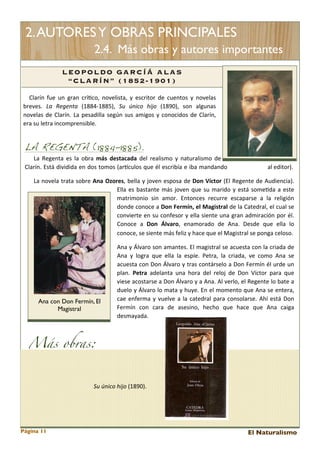 2. AUTORES Y OBRAS PRINCIPALES
2.4. Más obras y autores importantes
L EOPOLDO GARC ÍÁ ALAS
“CLARÍN” (1852-1901)
Clarín	
  fue	
  un	
   gran	
  crí<co,	
   novelista,	
   y	
   escritor	
   de 	
  cuentos	
   y	
   novelas	
  
breves.	
   La	
   Regenta	
   (1884-­‐1885),	
   Su	
   único	
   hijo	
   (1890),	
   son	
   algunas	
  
novelas 	
  de 	
  Clarín.	
   La	
  pesadilla 	
  según	
  sus 	
  amigos 	
  y	
   conocidos 	
  de	
   Clarín,	
  
era	
  su	
  letra	
  incomprensible.	
  

LA REGENTA (1884-1885).

La 	
  Regenta 	
  es	
  la	
  obra 	
   más	
   destacada	
   del 	
  realismo	
   y	
   naturalismo	
   de	
  
Clarín.	
  Está	
  dividida	
  en	
  dos 	
  tomos	
  (arEculos	
  que	
  él 	
  escribía 	
  e 	
  iba 	
  mandando	
  

al	
  editor).

La 	
  novela	
  trata 	
  sobre	
  Ana	
   Ozores,	
  bella	
  y	
   joven	
  esposa 	
  de 	
  Don	
   Víctor	
   (El 	
  Regente 	
  de	
  Audiencia).	
  
Ella	
  es	
   bastante	
  más	
  joven	
  que	
  su	
   marido	
  y	
   está 	
  some<da 	
  a 	
  este	
  
matrimonio	
   sin	
   amor.	
   Entonces 	
   recurre	
   escaparse	
   a	
   la 	
   religión	
  
donde	
  conoce 	
  a 	
  Don	
  Fermín,	
  el	
  Magistral	
   de 	
  la	
  Catedral,	
  el 	
  cual 	
  se	
  
convierte	
  en	
  su	
  confesor	
   y	
   ella 	
  siente	
  una	
  gran	
  admiración	
   por	
  él.	
  
Conoce	
   a 	
   Don	
   Álvaro,	
   enamorado	
   de 	
   Ana.	
   Desde	
   que	
   ella	
   lo	
  
conoce,	
  se	
  siente	
  más	
  feliz	
  y	
  hace	
  que	
  el	
  Magistral	
  se	
  ponga	
  celoso.	
  

Ana con Don Fermín, El
Magistral

Ana	
  y	
   Álvaro	
  son	
  amantes.	
  El	
  magistral 	
  se 	
  acuesta 	
  con	
   la 	
  criada	
  de	
  
Ana	
   y	
   logra 	
   que 	
  ella	
   la 	
   espíe.	
   Petra,	
   la	
   criada,	
   ve 	
   como	
   Ana 	
  se	
  
acuesta 	
  con	
  Don	
   Álvaro	
  y	
   tras 	
  contárselo	
  a	
  Don	
  Fermín	
   él	
  urde	
  un	
  
plan.	
   Petra	
   adelanta 	
  una	
   hora 	
  del	
   reloj	
   de	
   Don	
   Víctor	
   para	
   que	
  
viese	
  acostarse	
  a 	
  Don	
  Álvaro	
  y	
   a 	
  Ana.	
  Al 	
  verlo,	
  el 	
  Regente	
  lo	
  bate 	
  a	
  
duelo	
   y	
   Álvaro	
  lo	
  mata 	
  y	
   huye.	
  En	
  el 	
  momento	
  que	
  Ana 	
  se 	
  entera,	
  
cae 	
  enferma 	
  y	
   vuelve	
  a	
  la	
  catedral	
   para	
  consolarse.	
   Ahí	
  está 	
  Don	
  
Fermín	
   con	
   cara	
   de	
   asesino,	
   hecho	
   que 	
   hace 	
   que	
   Ana 	
   caiga	
  
desmayada.	
  

Más obras:
Su	
  único	
  hijo	
  (1890).

Página 11

El Naturalismo

 