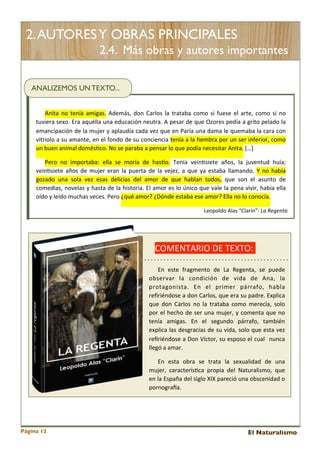 2. AUTORES Y OBRAS PRINCIPALES
2.4. Más obras y autores importantes
ANALIZEMOS UN TEXTO...
Anita 	
  no	
  tenía	
  amigas.	
   Además,	
   don	
  Carlos 	
   la 	
  trataba	
  como	
   si 	
  fuese 	
   el	
  arte,	
   como	
  si	
  no	
  
tuviera 	
  sexo.	
  Era	
  aquélla	
  una 	
  educación	
  neutra.	
   A	
  pesar	
  de	
  que	
  Ozores	
  pedía 	
  a 	
  grito	
  pelado	
   la	
  
emancipación	
  de 	
  la 	
  mujer	
  y	
   aplaudía 	
  cada	
  vez	
  que 	
  en	
  Paría 	
  una	
  dama	
  le	
  quemaba 	
  la 	
  cara 	
  con	
  
vitriolo	
  a 	
  su	
  amante,	
   en	
  el 	
  fondo	
   de	
  su	
   conciencia 	
  tenía 	
  a 	
  la 	
  hembra	
  por	
  un	
  ser	
  inferior,	
  como	
  
un	
  buen	
  animal	
  domés<co.	
  No	
  se	
  paraba	
  a	
  pensar	
  lo	
  que	
  podía	
  necesitar	
  Anita.	
  […]
Pero	
   no	
   importaba:	
   ella 	
   se	
   moría 	
   de	
   hasEo.	
   Tenía 	
   vein<siete	
   años,	
   la 	
   juventud	
   huía;	
  
vein<siete 	
  años	
  de	
  mujer	
   eran	
  la	
  puerta	
  de 	
  la 	
  vejez,	
   a	
  que	
  ya	
  estaba	
  llamando.	
   Y	
   no	
  había	
  
gozado	
   una	
   sola 	
   vez	
   esas 	
   delicias	
   del	
   amor	
   de 	
   que	
   hablan	
   todos,	
   que 	
   son	
   el 	
   asunto	
   de	
  
comedias,	
   novelas 	
  y	
   hasta 	
  de	
   la 	
  historia.	
  El 	
  amor	
  es	
  lo	
  único	
  que	
  vale	
  la	
  pena	
  vivir,	
  había 	
  ella	
  
oído	
  y	
  leído	
  muchas	
  veces.	
  Pero	
  ¿qué	
  amor?	
  ¿Dónde	
  estaba	
  ese	
  amor?	
  Ella	
  no	
  lo	
  conocía.
Leopoldo	
  Alas	
  “Clarín”:	
  La	
  Regenta

COMENTARIO	
  DE	
  TEXTO:	
  	
  
En	
   este	
   fragmento	
   de 	
   La 	
   Regenta,	
   se	
   puede	
  
observar	
   la 	
   condición	
   de 	
   vida	
   de	
   Ana,	
   la	
  
protagonista.	
   En	
   el 	
   primer	
   párrafo,	
   habla	
  
reﬁriéndose	
  a 	
  don	
  Carlos,	
  que	
  era	
  su	
  padre.	
  Explica	
  
que 	
  don	
   Carlos 	
   no	
   la	
   trataba 	
  como	
  merecía,	
   solo	
  
por	
  el 	
  hecho	
  de	
  ser	
  una	
  mujer,	
   y	
   comenta 	
  que	
  no	
  
tenía 	
   amigas.	
   En	
   el	
   segundo	
   párrafo,	
   también	
  
explica	
  las 	
  desgracias 	
  de	
  su	
  vida,	
  solo	
  que	
  esta	
  vez	
  
reﬁriéndose	
  a 	
  Don	
  Víctor,	
   su	
  esposo	
  el	
  cual 	
  	
   nunca	
  
llegó	
  a	
  amar.	
  
En	
   esta 	
   obra	
   se	
   trata 	
   la	
   sexualidad	
   de	
   una	
  
mujer,	
   caracterís<ca 	
   propia 	
   del 	
   Naturalismo,	
   que	
  
en	
  la	
  España 	
  del	
  siglo	
  XIX	
  pareció	
  una 	
  obscenidad	
  o	
  
pornograga.

Página 12

El Naturalismo

 