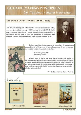 2. AUTORES Y OBRAS PRINCIPALES
2.4. Más obras y autores importantes
vicente b lasco ibáñez (1867-1928)
	
   	
   	
   El	
  	
   Naturalismo	
   se 	
  puede	
  reﬂejar	
  en	
  las 	
  primeras 	
  obras 	
  de	
  este	
  autor,	
  
como	
  por	
  ejemplo	
  La	
  araña	
  negra	
   (1892)	
  Arroz	
  y	
  Tartana	
  (1894).	
  Él	
  siguió	
  
los 	
   principios 	
   del	
  Naturalismo	
  y	
   en	
  sus	
  obras 	
   trata	
  de 	
  temas	
  sociales 	
  y	
  
económicos,	
   eso	
   da	
   lugar	
   a 	
   que	
   sus	
   personajes 	
   y	
   ambientes 	
   sean	
  
violentos.	
  También	
  destaca	
  La	
  Barraca	
  (1898)	
  y	
  Cañas	
  y	
  Barro	
  (1902).

[…]Don	
  Juan	
  hizo	
   el	
  mismo	
  gesto	
  de	
   antes.	
   Para	
  él 	
  cualquier	
   cosa	
  
estaba 	
  bien.	
   Y	
   volvió	
  a 	
   mirar	
   al 	
   techo,	
   bostezando	
  de	
  vez	
   en	
   cuando	
  y	
  
moviendo	
  el	
  pie	
  con	
  nervioso	
  temblorcillo...
Yo	
  nací	
  muy	
  chiqui<ta
Y	
  nací	
  muy	
  avispá…
Bueno,	
   pues 	
   a	
   pesar,	
   de 	
   estas 	
   declaraciones 	
   que 	
   sobre	
   su	
  
nacimiento	
  hacía 	
  Amparito	
  con	
  su	
  hilillo	
  de	
  voz	
  y	
  su	
  expresión	
  picaresca,	
  
don	
  Juan,	
  aquel 	
  monstruo	
  de 	
  aburrimiento	
  y	
  dureza,	
  no	
  se	
  conmovía	
  tal	
  
vez	
   por	
  estar	
  enterado	
  de	
  cómo	
  había	
  nacido	
  mejor	
  que	
  la	
  interesada.	
  E	
  
igual	
   indiferencia	
  mostró	
  al	
   oírla	
  cantar	
  que	
   el	
  puente 	
  tenía 	
  seis 	
  ojos 	
  y	
  
ella	
  dos	
  solamente.	
  […]
Vicente	
  Blasco	
  Ibáñez:	
  Arroz	
  y	
  Tartana.

Más obras:

La	
  araña	
  negra	
  (1892)
Página 13

La	
  Barraca	
  (1898)

Cañas	
  y	
  Barro	
  (1902)
El Naturalismo

 