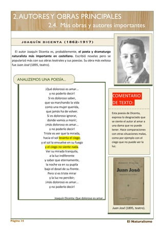 2. AUTORES Y OBRAS PRINCIPALES
2.4. Más obras y autores importantes
joaq uín d icenta (1862-1917)
El 	
  autor	
   Joaquín	
  Dicenta	
  es,	
   probablemente,	
   el	
   poeta	
   y	
   dramaturgo	
  
naturalista	
   más	
   importante	
   en	
   castellano.	
   Escribió	
   novelas 	
   pero	
   se	
  
popularizó	
  más 	
  con	
  sus 	
  obras 	
  teatrales 	
  y	
  sus	
  poesías.	
  Su	
  obra	
  más	
  exitosa	
  
fue	
  Juan	
  José	
  (1895,	
  teatro).

ANALIZEMOS UNA POESÍA...
¡Qué	
  doloroso	
  es	
  amar...
y	
  no	
  poderlo	
  decir!
Si	
  es	
  doloroso	
  saber,
que	
  va	
  marchando	
  la	
  vida
como	
  una	
  mujer	
  querida,
que	
  jamás	
  ha	
  de	
  volver.
Si	
  es	
  doloroso	
  ignorar,
donde	
  vamos	
  a	
  morir;
¡más	
  doloroso	
  es	
  amar...
y	
  no	
  poderlo	
  decir!
Triste	
  es	
  ver	
  que	
  la	
  mirada,
hacia	
  el	
  sol	
  levanta	
  el	
  ciego;
y	
  el	
  sol	
  la	
  envuelve	
  en	
  su	
  fuego
y	
  el	
  ciego	
  no	
  siente	
  nada.
Ver	
  su	
  mirada	
  tranquila,
a	
  la	
  luz	
  indiferente
y	
  saber	
  que	
  eternamente,
la	
  noche	
  va	
  en	
  su	
  pupila
bajo	
  el	
  dosel	
  de	
  su	
  frente.
Pero	
  si	
  es	
  triste	
  mirar
y	
  la	
  luz	
  no	
  percibir;
¡más	
  doloroso	
  es	
  amar...
y	
  no	
  poderlo	
  decir!

COMENTARIO	
  
DE	
  TEXTO:	
  	
  
Esta	
  poesía	
  de	
  Dicenta,	
  
expresa	
  lo	
  desgraciado	
  que	
  
se	
  siente	
  el	
  autor	
  al	
  amar	
  a	
  
una	
  dama	
  que	
  no	
  puede	
  
tener.	
  Hace	
  comparaciones	
  
con	
  otras	
  situaciones	
  malas,	
  
como	
  por	
  ejemplo	
  con	
  el	
  
ciego	
  que	
  no	
  puede	
  ver	
  la	
  
luz.

Joaquín	
  Dicenta:	
  Que	
  doloroso	
  es	
  amar…

Juan	
  José	
  (1895,	
  teatro).

Página 14

El Naturalismo

 